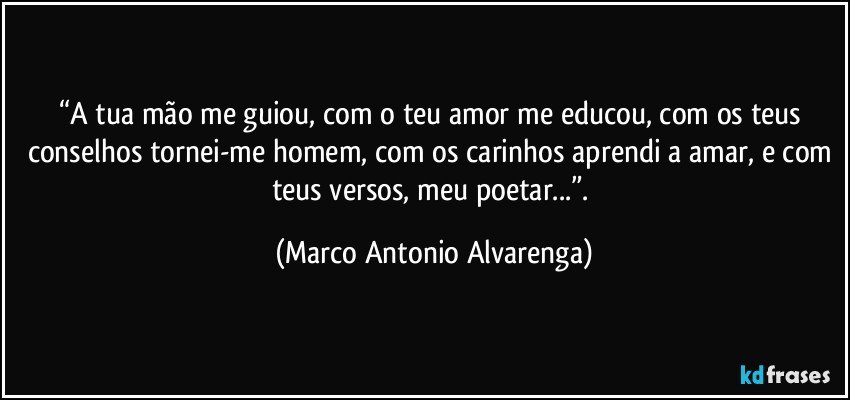 “A tua mão me guiou, com o teu amor me educou, com os teus conselhos tornei-me homem, com os carinhos aprendi a amar, e com teus versos, meu poetar...”. (Marco Antonio Alvarenga)