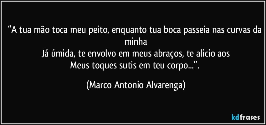 “A tua mão toca meu peito, enquanto tua boca passeia nas curvas da minha
Já úmida, te envolvo em meus abraços, te alicio aos
Meus toques sutis em teu corpo...”. (Marco Antonio Alvarenga)