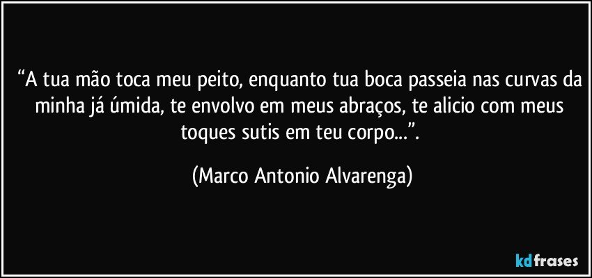 “A tua mão toca meu peito, enquanto tua boca passeia nas curvas da minha já úmida, te envolvo em meus abraços, te alicio com meus toques sutis em teu corpo...”. (Marco Antonio Alvarenga)