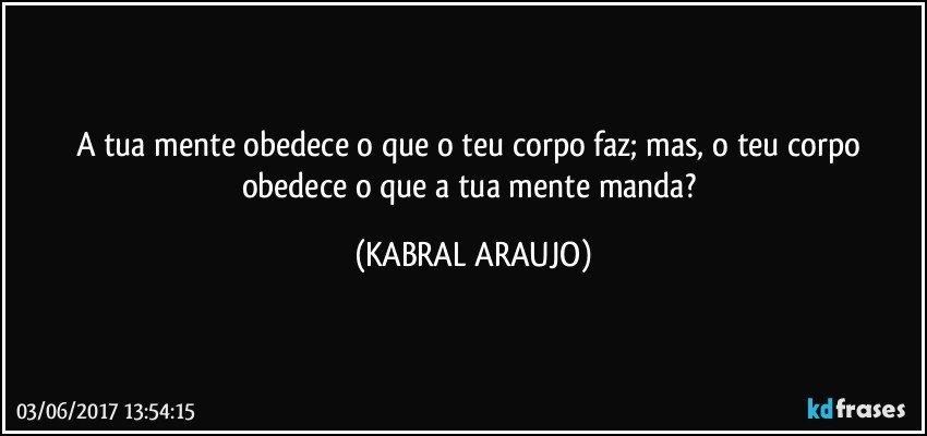 A tua mente obedece o que o teu corpo faz; mas, o teu corpo obedece o que a tua mente manda? (KABRAL ARAUJO)