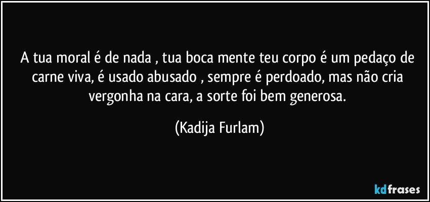 A tua moral é  de nada , tua boca mente teu corpo é  um pedaço  de carne viva, é  usado abusado , sempre  é  perdoado, mas não  cria vergonha na cara, a sorte foi bem generosa. (Kadija Furlam)