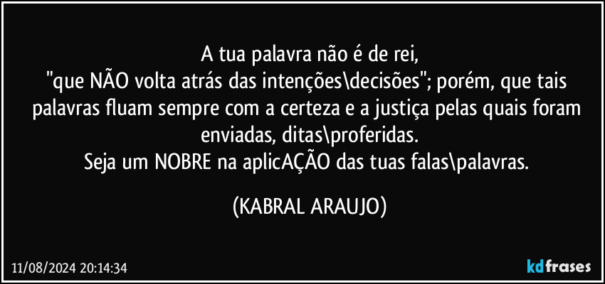 A tua palavra não é de rei,
"que NÃO volta atrás das intenções\decisões"; porém, que tais palavras fluam sempre com a certeza e a justiça pelas quais foram enviadas, ditas\proferidas.
Seja um NOBRE na aplicAÇÃO das tuas falas\palavras. (KABRAL ARAUJO)