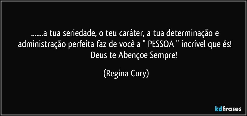 ...a tua seriedade,  o teu caráter, a tua  determinação e administração perfeita faz de você   a    " PESSOA "  incrível que és! 
                             Deus te Abençoe Sempre! (Regina Cury)