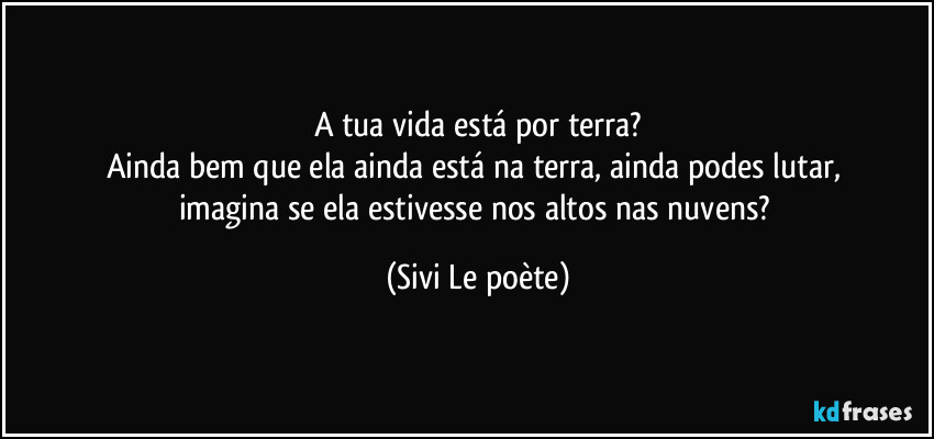 A tua vida está por terra?
Ainda bem que ela ainda está na terra, ainda podes lutar, 
imagina se ela estivesse nos altos nas nuvens? (Sivi Le poète)