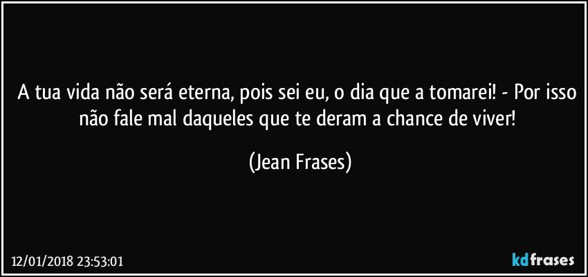 A tua vida não será eterna, pois sei eu, o dia que a tomarei! - Por isso não fale mal daqueles que te deram a chance de viver! (Jean Frases)