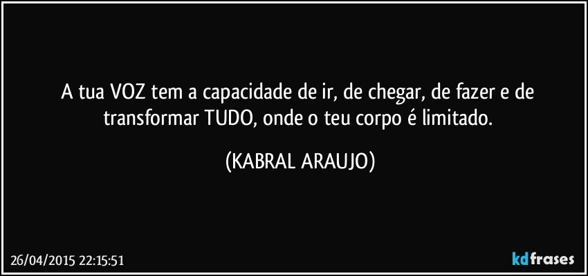 A tua VOZ tem a capacidade de ir, de chegar, de fazer e de transformar TUDO, onde o teu corpo é limitado. (KABRAL ARAUJO)