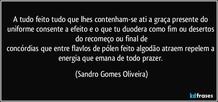 A tudo feito tudo que lhes contenham-se ati a graça presente do uniforme consente a efeito e o que tu duodera como fim ou desertos do recomeço ou final de
concórdias que entre flavlos de pólen feito algodão atraem repelem a energia que emana de todo prazer. (Sandro Gomes Oliveira)