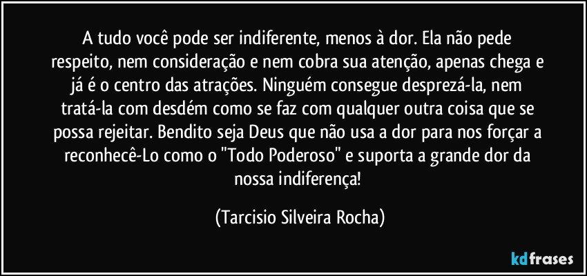 A tudo você pode ser indiferente, menos à dor. Ela não pede respeito, nem consideração e nem cobra sua atenção, apenas chega e já é o centro das atrações. Ninguém consegue desprezá-la, nem tratá-la com desdém como se faz com qualquer outra coisa que se possa rejeitar. Bendito seja Deus que não usa a dor para nos forçar a reconhecê-Lo como o "Todo Poderoso" e suporta a grande dor da nossa indiferença! (Tarcisio Silveira Rocha)