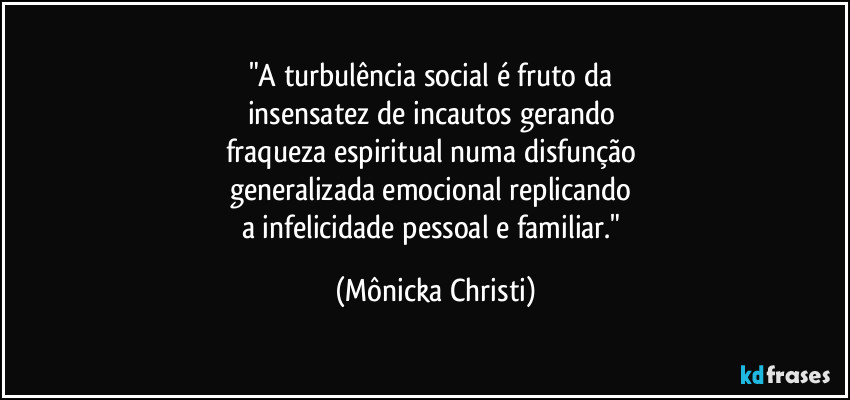 "A turbulência social é fruto da 
insensatez de incautos gerando 
fraqueza espiritual numa disfunção 
generalizada emocional replicando 
a infelicidade pessoal e familiar." (Mônicka Christi)