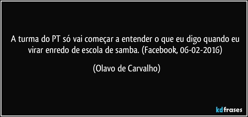 A turma do PT só vai começar a entender o que eu digo quando eu virar enredo de escola de samba. (Facebook, 06-02-2016) (Olavo de Carvalho)