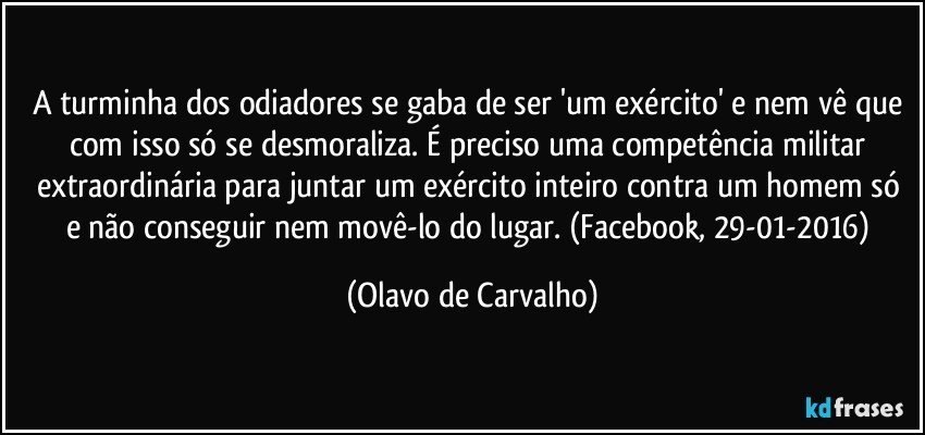 A turminha dos odiadores se gaba de ser 'um exército' e nem vê que com isso só se desmoraliza. É preciso uma competência militar extraordinária para juntar um exército inteiro contra um homem só e não conseguir nem movê-lo do lugar. (Facebook, 29-01-2016) (Olavo de Carvalho)