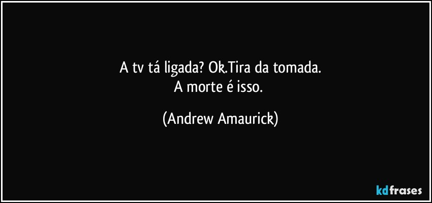 A tv tá ligada? Ok.Tira da tomada.
A morte é isso. (Andrew Amaurick)