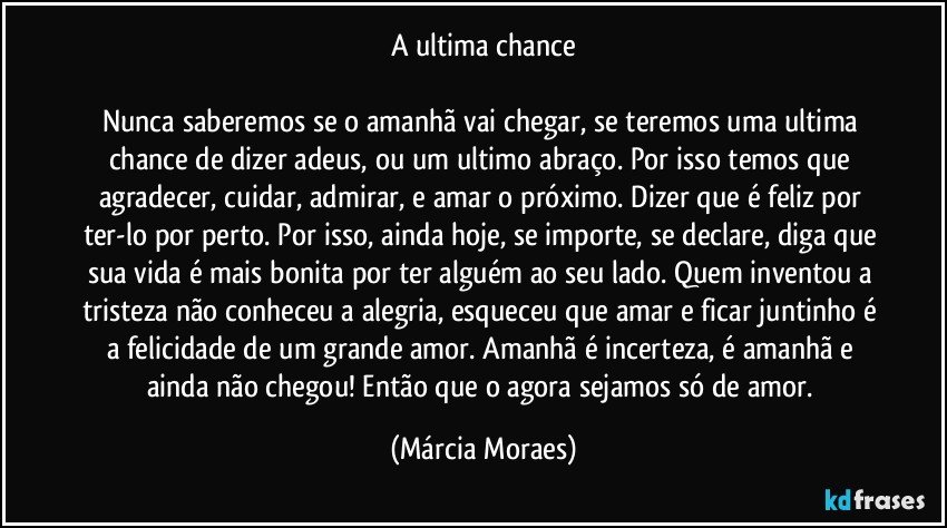 A ultima chance

Nunca saberemos se o amanhã vai chegar, se teremos uma ultima chance de dizer adeus, ou um ultimo abraço. Por isso temos que agradecer, cuidar, admirar, e amar o próximo. Dizer que é feliz por ter-lo por perto. Por isso, ainda hoje, se importe, se declare, diga que sua vida é mais bonita por ter alguém ao seu lado. Quem inventou a tristeza não conheceu a alegria, esqueceu que amar e ficar juntinho é a felicidade de um grande amor. Amanhã é incerteza, é amanhã e ainda não chegou! Então que o agora sejamos só de amor. (Márcia Moraes)