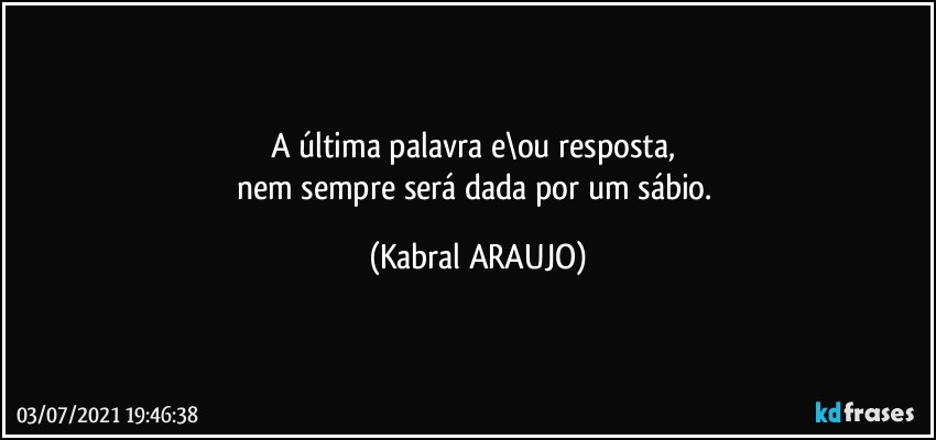 A última palavra e\ou resposta, 
nem sempre será dada por um sábio. (KABRAL ARAUJO)