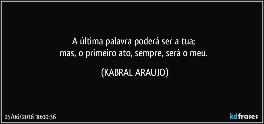 A última palavra poderá ser a tua; 
mas, o primeiro ato, sempre, será o meu. (KABRAL ARAUJO)