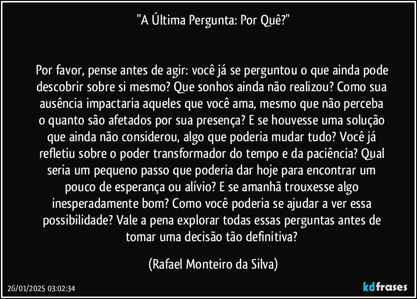 "A Última Pergunta: Por Quê?"


Por favor, pense antes de agir: você já se perguntou o que ainda pode descobrir sobre si mesmo? Que sonhos ainda não realizou? Como sua ausência impactaria aqueles que você ama, mesmo que não perceba o quanto são afetados por sua presença? E se houvesse uma solução que ainda não considerou, algo que poderia mudar tudo? Você já refletiu sobre o poder transformador do tempo e da paciência? Qual seria um pequeno passo que poderia dar hoje para encontrar um pouco de esperança ou alívio? E se amanhã trouxesse algo inesperadamente bom? Como você poderia se ajudar a ver essa possibilidade? Vale a pena explorar todas essas perguntas antes de tomar uma decisão tão definitiva? (Rafael Monteiro da Silva)