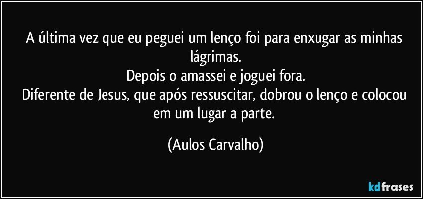 A última vez que eu peguei um lenço foi para enxugar as minhas lágrimas.
Depois o amassei e joguei fora.
Diferente de Jesus, que após ressuscitar, dobrou o lenço e colocou em um lugar a parte. (Aulos Carvalho)