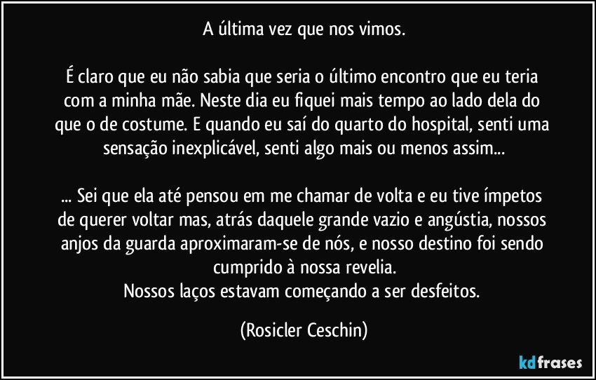 A última vez que nos vimos.

É claro que eu não sabia que seria o último encontro que eu teria com a minha mãe. Neste dia eu fiquei mais tempo ao lado dela do que o de costume. E quando eu saí do quarto do hospital, senti uma sensação inexplicável, senti algo mais ou menos assim...

... Sei que ela até pensou em me chamar de volta e eu tive ímpetos de querer voltar mas, atrás daquele grande vazio e angústia, nossos anjos da guarda aproximaram-se de nós, e nosso destino foi sendo cumprido à nossa revelia.
Nossos laços estavam começando a ser desfeitos. (Rosicler Ceschin)