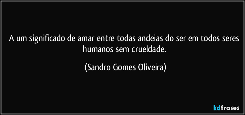 A um significado de amar entre todas andeias do ser em todos seres humanos sem crueldade. (Sandro Gomes Oliveira)