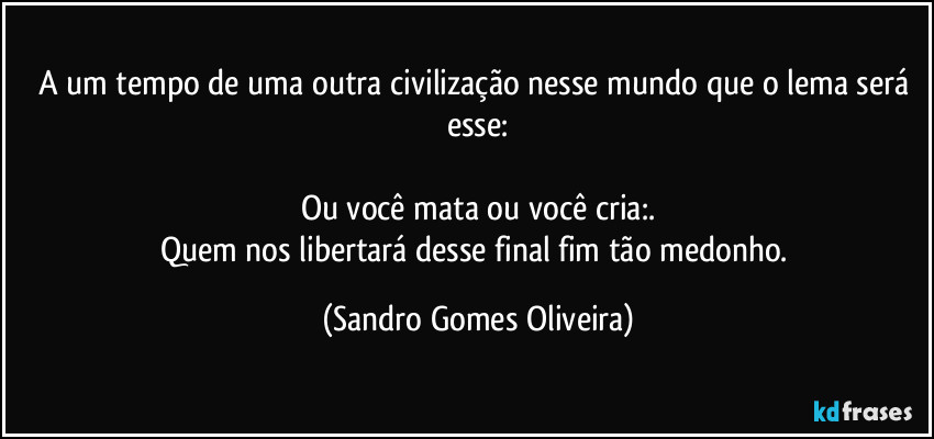 A um tempo de uma outra civilização nesse mundo que o lema será esse:

Ou você  mata ou você cria:.
Quem nos libertará desse final fim tão medonho. (Sandro Gomes Oliveira)