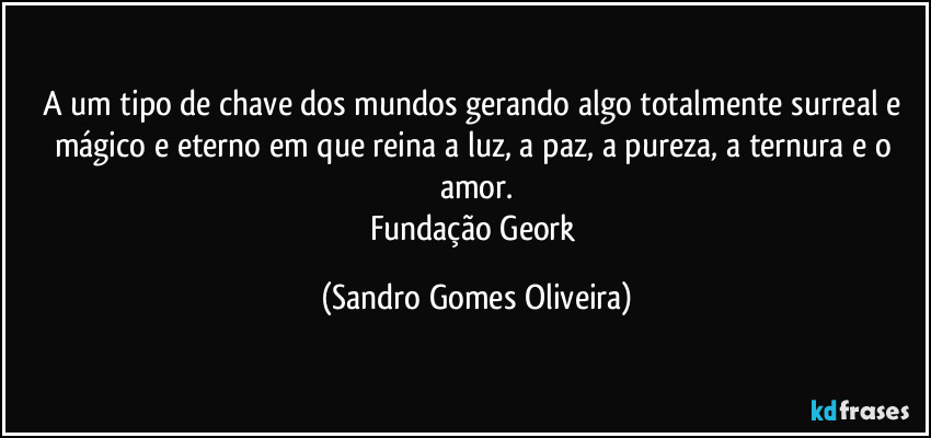 A um tipo de chave dos mundos gerando algo totalmente surreal e mágico e eterno em que reina a luz, a paz, a pureza, a ternura e o amor.
Fundação Geork (Sandro Gomes Oliveira)