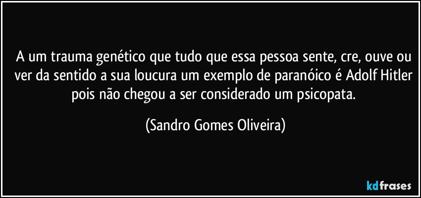 A um trauma genético que tudo que essa pessoa sente, cre, ouve ou ver da sentido a sua loucura um exemplo de paranóico é Adolf Hitler pois não chegou a ser considerado um psicopata. (Sandro Gomes Oliveira)