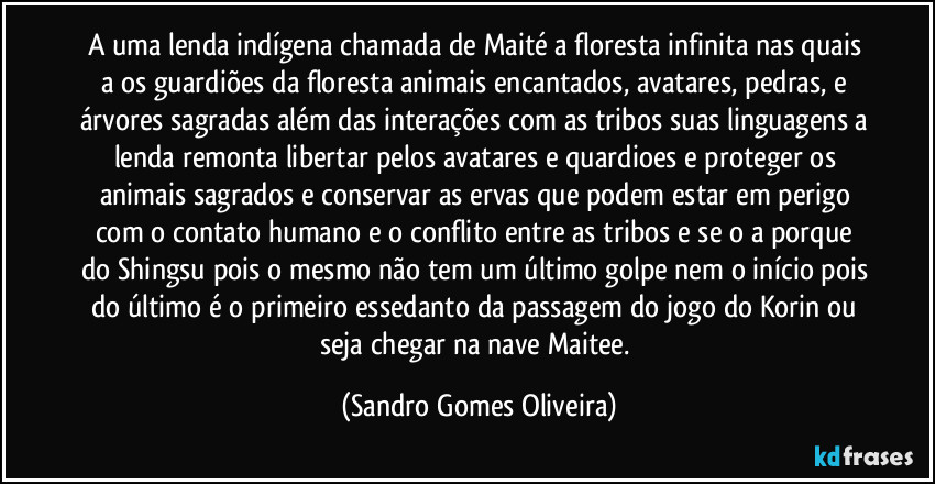 A uma lenda indígena chamada de Maité a floresta infinita nas quais a os guardiões da floresta animais encantados, avatares, pedras, e árvores sagradas além das interações com as tribos suas linguagens a lenda remonta libertar pelos avatares e quardioes e proteger os animais sagrados e conservar as ervas que podem estar em perigo com o contato humano e o conflito entre as tribos e se o a porque do Shingsu pois o mesmo não tem um último golpe nem o início pois do último é o primeiro essedanto da passagem do jogo do Korin ou seja chegar na nave Maitee. (Sandro Gomes Oliveira)
