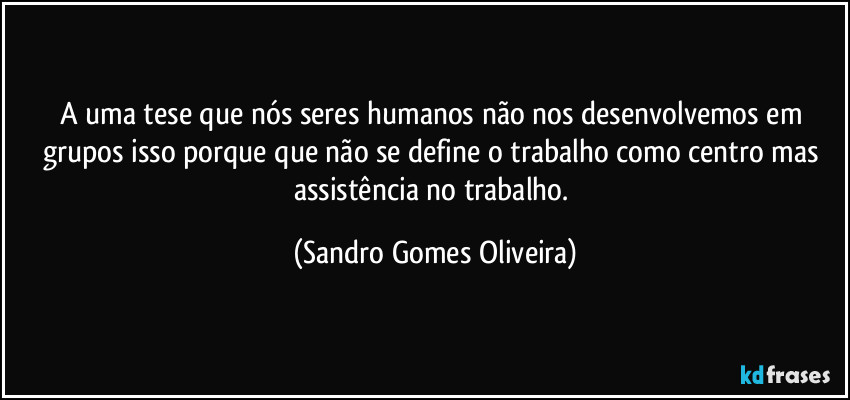 A uma tese que nós seres humanos não nos desenvolvemos em grupos isso porque que não se define o trabalho como centro mas assistência no trabalho. (Sandro Gomes Oliveira)