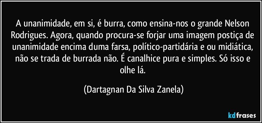 A unanimidade, em si, é burra, como ensina-nos o grande Nelson Rodrigues. Agora, quando procura-se forjar uma imagem postiça de unanimidade encima duma farsa, político-partidária e/ou midiática, não se trada de burrada não. É canalhice pura e simples. Só isso e olhe lá. (Dartagnan Da Silva Zanela)