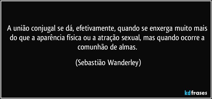 A união conjugal se dá, efetivamente, quando se enxerga muito mais do que a aparência física ou a atração sexual, mas quando ocorre a comunhão de almas. (Sebastião Wanderley)