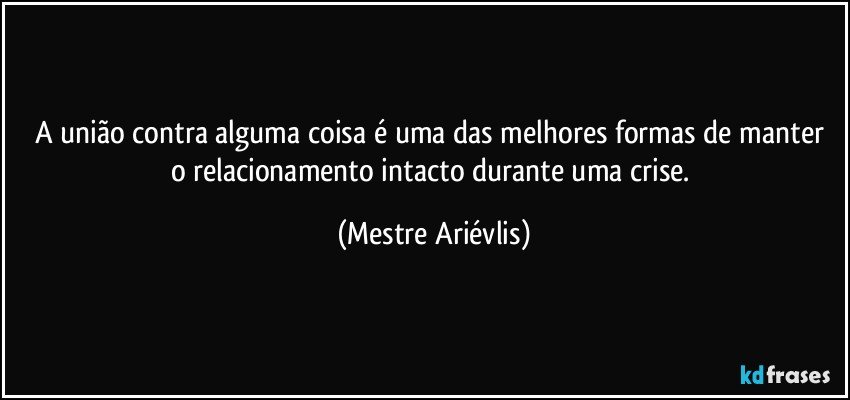 A união contra alguma coisa é uma das melhores formas de manter o relacionamento intacto durante uma crise. (Mestre Ariévlis)