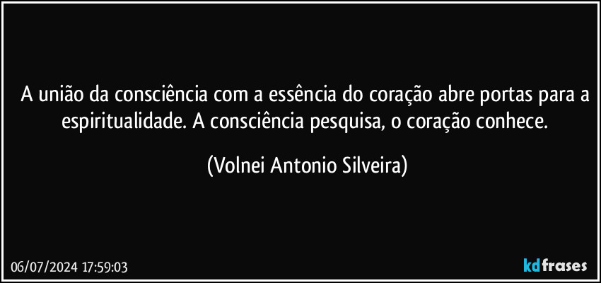 A união da consciência com a essência do coração abre portas para a espiritualidade. A consciência pesquisa, o coração conhece. (Volnei Antonio Silveira)