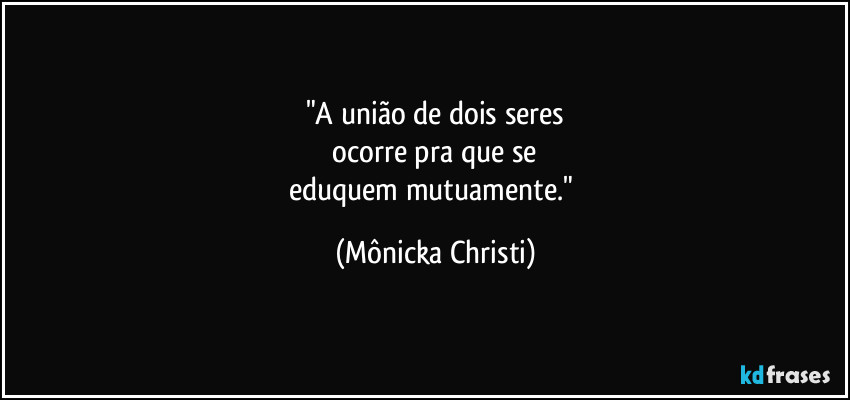 "A união de dois seres
 ocorre  pra que se 
eduquem mutuamente." (Mônicka Christi)
