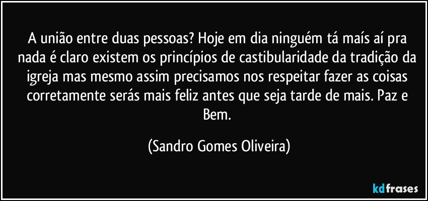 A união entre duas pessoas? Hoje em dia ninguém tá maís aí pra nada é claro existem os princípios de castibularidade da tradição da igreja mas mesmo assim precisamos nos respeitar fazer as coisas corretamente serás mais feliz antes que seja tarde de mais. Paz e Bem. (Sandro Gomes Oliveira)