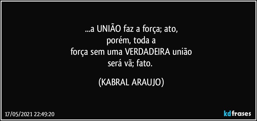 ...a UNIÃO faz a força; ato,
porém, toda a
força sem uma VERDADEIRA união
será vã; fato. (KABRAL ARAUJO)