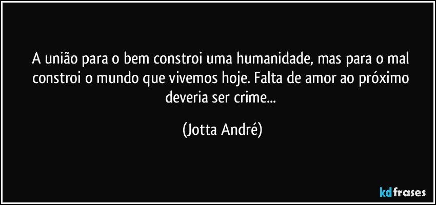 A união para o bem constroi uma humanidade, mas para o mal constroi o mundo que vivemos hoje. Falta de amor ao próximo deveria ser crime... (Jotta André)