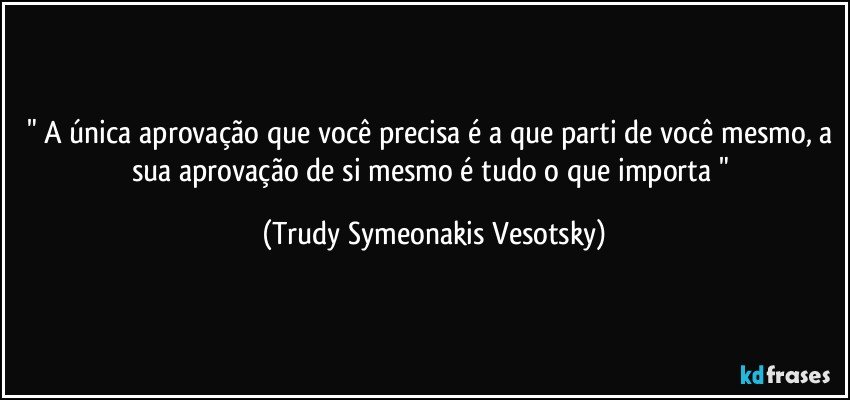 " A única aprovação que você precisa é a que parti de você mesmo, a sua aprovação de si mesmo é tudo o que importa " (Trudy Symeonakis Vesotsky)