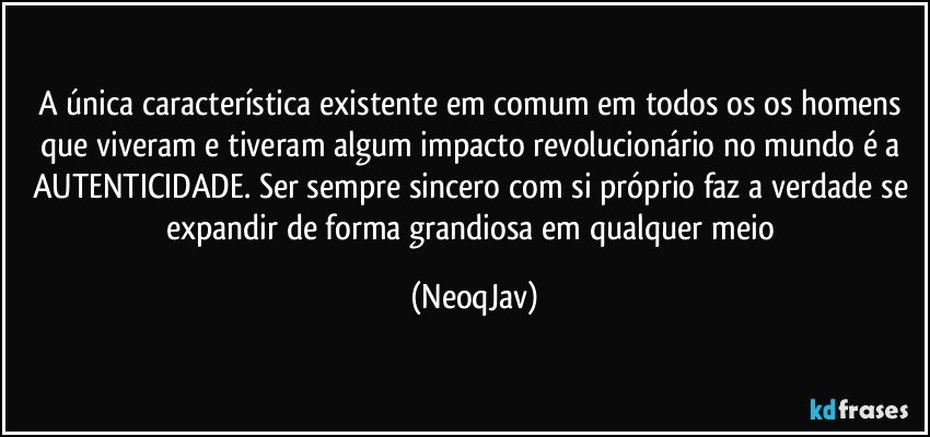 A única característica existente em comum em todos os os homens que viveram e tiveram algum impacto revolucionário no mundo é a AUTENTICIDADE. Ser sempre sincero com si próprio faz a verdade se expandir de forma grandiosa em qualquer meio (NeoqJav)