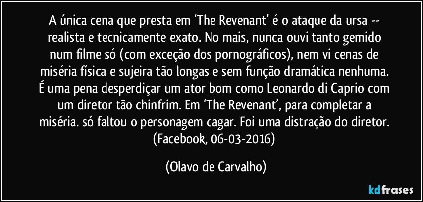 A única cena que presta em ‘The Revenant’ é o ataque da ursa -- realista e tecnicamente exato. No mais, nunca ouvi tanto gemido num filme só (com exceção dos pornográficos), nem vi cenas de miséria física e sujeira tão longas e sem função dramática nenhuma. É uma pena desperdiçar um ator bom como Leonardo di Caprio com um diretor tão chinfrim. Em ‘The Revenant’, para completar a miséria. só faltou o personagem cagar. Foi uma distração do diretor. (Facebook, 06-03-2016) (Olavo de Carvalho)