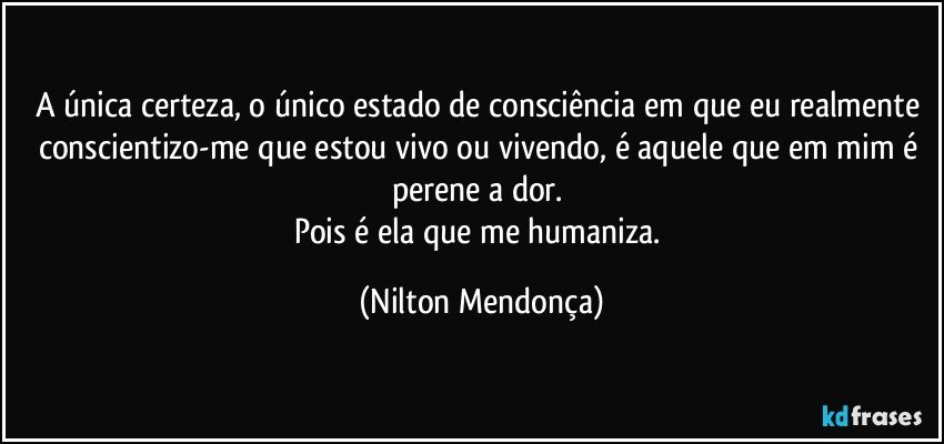 A única certeza, o único estado de consciência em que eu realmente conscientizo-me que estou vivo ou vivendo, é aquele que em mim é perene a dor. 
Pois é ela que me humaniza. (Nilton Mendonça)