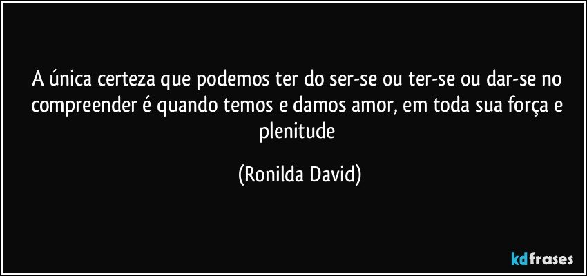 A única certeza que podemos ter do ser-se ou ter-se ou dar-se no compreender é quando temos e damos amor, em toda sua força e plenitude (Ronilda David)