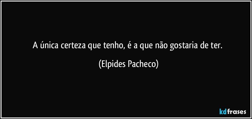 A única certeza que tenho, é a que não gostaria de ter. (Elpides Pacheco)