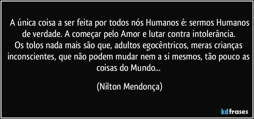 ⁠A única coisa a ser feita por todos nós Humanos é: sermos Humanos de verdade. A começar pelo Amor e lutar contra intolerância. 
Os tolos nada mais são que, adultos egocêntricos, meras crianças inconscientes, que não podem mudar nem a si mesmos, tão pouco as coisas do Mundo... (Nilton Mendonça)