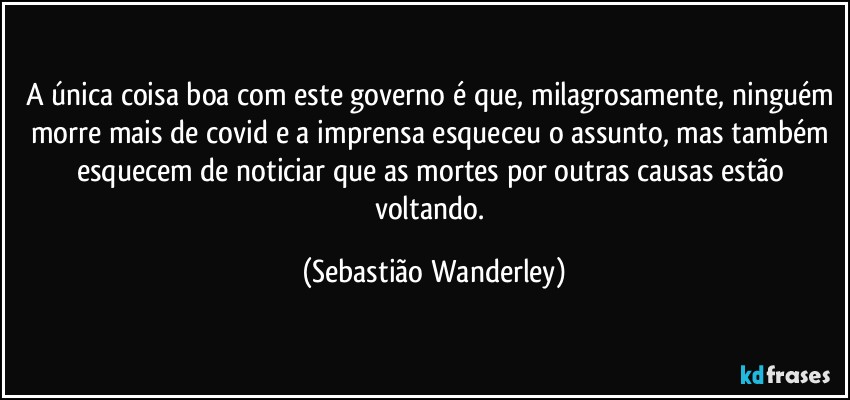 A única coisa boa com este governo é que, milagrosamente, ninguém morre mais de covid e a imprensa esqueceu o assunto, mas também esquecem de noticiar que as mortes por outras causas estão voltando. (Sebastião Wanderley)