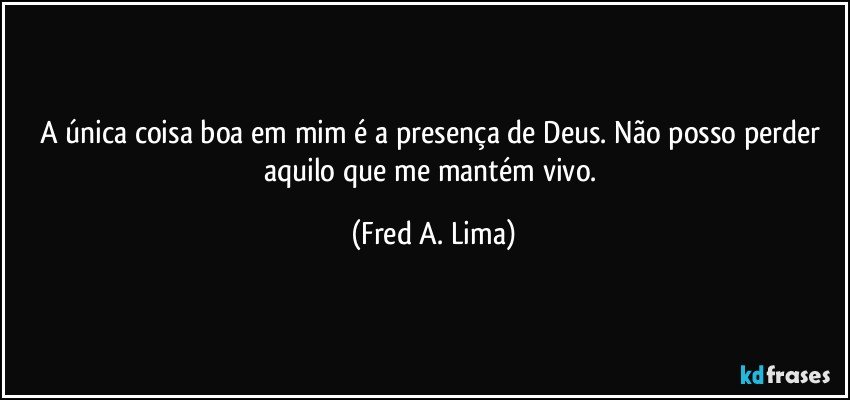 A única coisa boa em mim é a presença de Deus. Não posso perder aquilo que me mantém vivo. (Fred A. Lima)