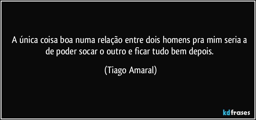 A única coisa boa numa relação entre dois homens pra mim seria a de poder socar o outro e ficar tudo bem depois. (Tiago Amaral)