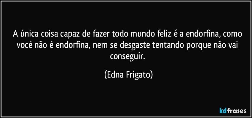 A única coisa capaz de fazer todo mundo feliz é a endorfina, como você não é endorfina, nem se desgaste tentando porque não vai conseguir. (Edna Frigato)