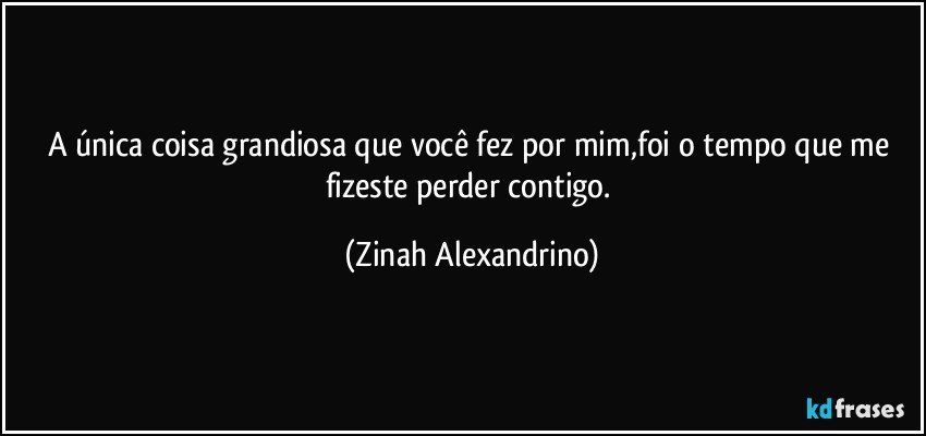 A única coisa grandiosa que você fez por mim,foi o tempo que me fizeste perder contigo. (Zinah Alexandrino)