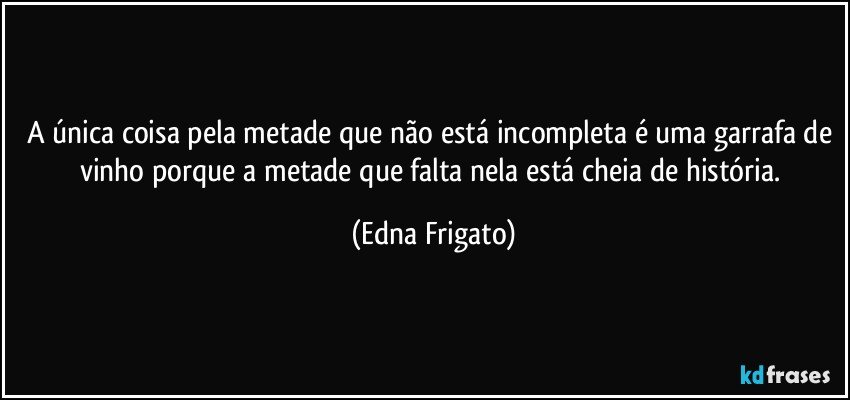 A única coisa pela metade que não está incompleta é uma garrafa de vinho porque a metade que falta nela está cheia de história. (Edna Frigato)