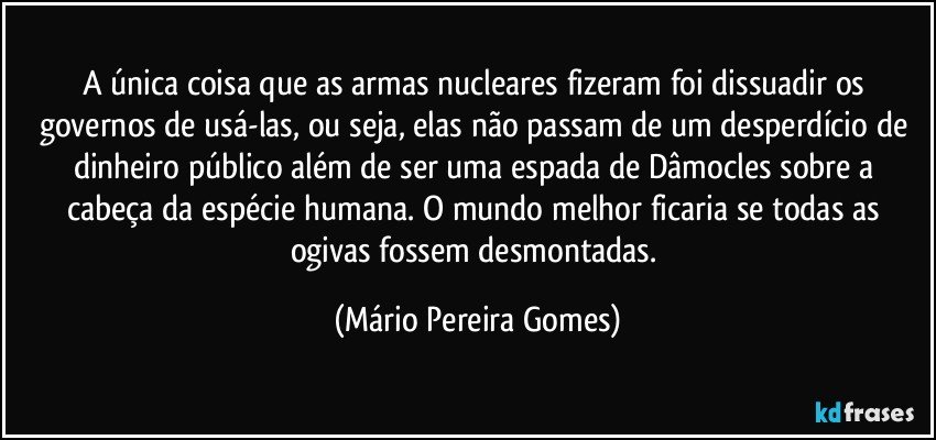 A única coisa que as armas nucleares fizeram foi dissuadir os governos de usá-las, ou seja, elas não passam de um desperdício de dinheiro público além de ser uma espada de Dâmocles sobre a cabeça da espécie humana. O mundo melhor ficaria se todas as ogivas fossem desmontadas. (Mário Pereira Gomes)